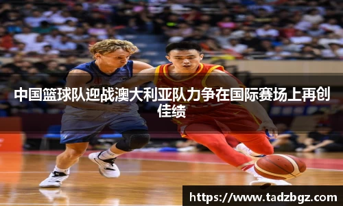 中国篮球队迎战澳大利亚队力争在国际赛场上再创佳绩